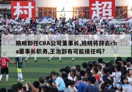 姚明卸任CBA公司董事长,姚明将辞去cba董事长职务,王治郅有可能接任吗?