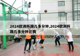 2024欧洲杯踢几多分钟,2024欧洲杯踢几多分钟比赛