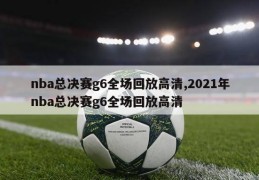 nba总决赛g6全场回放高清,2021年nba总决赛g6全场回放高清