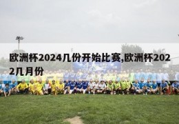 欧洲杯2024几份开始比赛,欧洲杯2022几月份