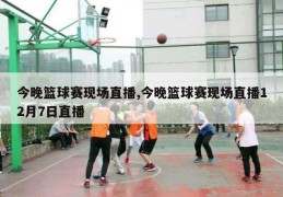 今晚篮球赛现场直播,今晚篮球赛现场直播12月7日直播