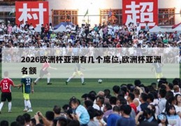 2026欧洲杯亚洲有几个席位,欧洲杯亚洲名额