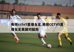 央视cctv5直播女足,央视CCTV5直播女足美国对越南