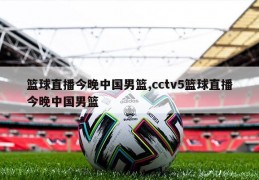 篮球直播今晚中国男篮,cctv5篮球直播今晚中国男篮