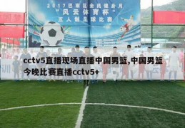 cctv5直播现场直播中国男篮,中国男篮今晚比赛直播cctv5+